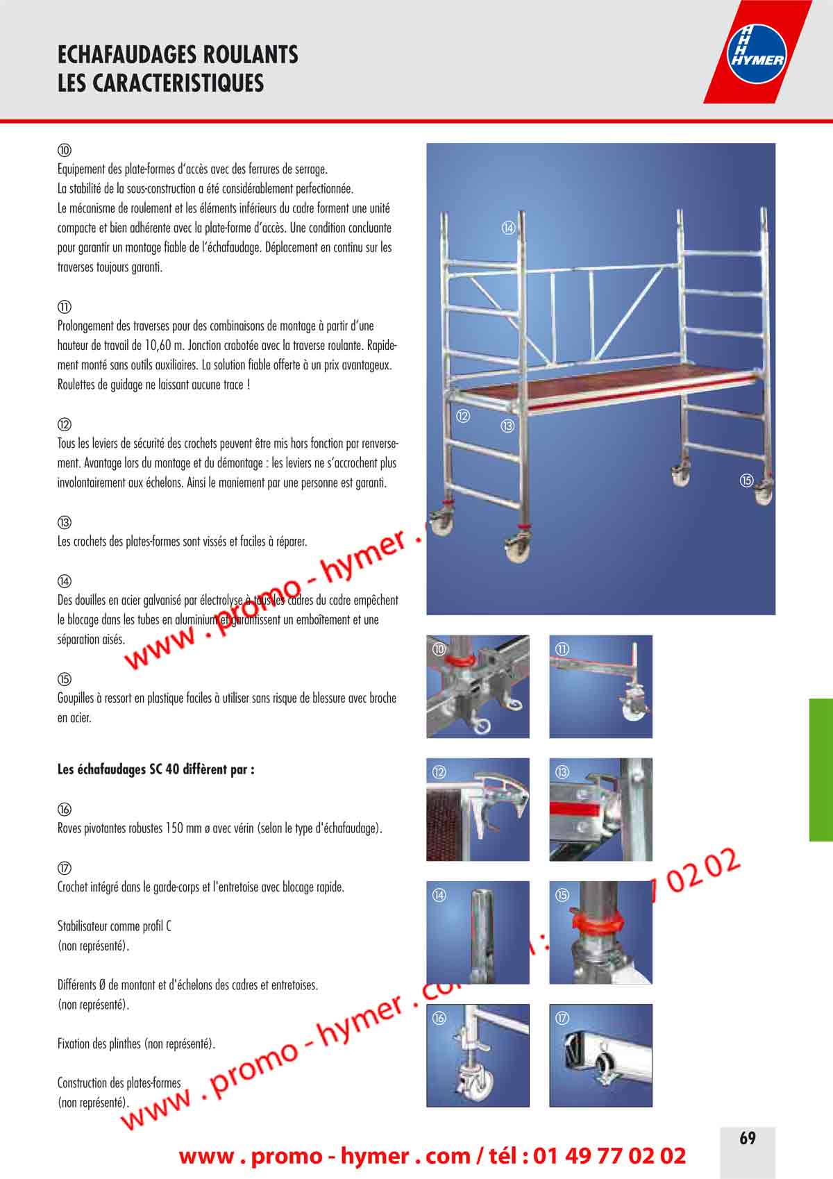 ECHAFAUDAGES ROULANTS 
LES CARACTERISTIQUES 


&Eacute;quipement des plate-formes d&lsquo;acc&egrave;s avec des ferrures de serrage. 
La stabilit&eacute; de la sous-construction a &eacute;t&eacute; consid&eacute;rablement perfectionn&eacute;e. 
Le m&eacute;canisme de roulement et les &eacute;l&eacute;ments inf&eacute;rieurs du cadre forment une unit&eacute; 
compacte et bien adh&eacute;rente avec la plate-forme d&lsquo;acc&egrave;s. Une condition concluante 
pour garantir un montage fiable de l&lsquo;&eacute;chafaudage. D&eacute;placement en continu sur les 
traverses toujours garanti. 


Prolongement des traverses pour des combinaisons de montage &agrave; partir d&lsquo;une 
hauteur de travail de 10,60 m. Jonction crabot&eacute;e avec la traverse roulante. Rapidement 
mont&eacute; sans outils auxiliaires. La solution fiable offerte &agrave; un prix avantageux. 
Roulettes de guidage ne laissant aucune trace ! 

Tous les leviers de s&eacute;curit&eacute; des crochets peuvent &ecirc;tre mis hors fonction par renversement. 
Avantage lors du montage et du d&eacute;montage : les leviers ne s&lsquo;accrochent plus 
involontairement aux &eacute;chelons. Ainsi le maniement par une personne est garanti. 

Les crochets des plates-formes sont viss&eacute;s et faciles &agrave; r&eacute;parer. 

Des douilles en acier galvanis&eacute; par &eacute;lectrolyse &agrave; tous les cadres du cadre emp&ecirc;chent 
le blocage dans les tubes en aluminium et garantissent un embo&icirc;tement et une 
s&eacute;paration ais&eacute;s. 

Goupilles &agrave; ressort en plastique faciles &agrave; utiliser sans risque de blessure avec broche 
en acier. 

Les &eacute;chafaudages SC 40 diff&egrave;rent par : 

Roues pivotantes robustes 150 mm &oslash; avec v&eacute;rin (selon le type d'&eacute;chafaudage). 

Crochet int&eacute;gr&eacute; dans le garde-corps et l'entretoise avec blocage rapide. 


Stabilisateur comme profil C 
(non repr&eacute;sent&eacute;). 
Diff&eacute;rents &Oslash; de montant et d'&eacute;chelons des cadres et entretoises. 


(non repr&eacute;sent&eacute;). 
Fixation des plinthes (non repr&eacute;sent&eacute;).